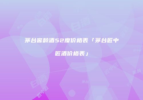 茅台窖龄酒52度价格表「茅台匠中匠酒价格表」