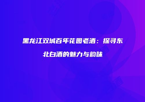 黑龙江双城百年花园老酒：探寻东北白酒的魅力与韵味