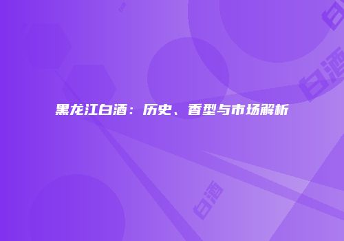 黑龙江白酒：历史、香型与市场解析