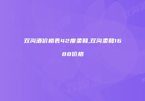 双沟酒价格表42度柔和,双沟柔和1688价格