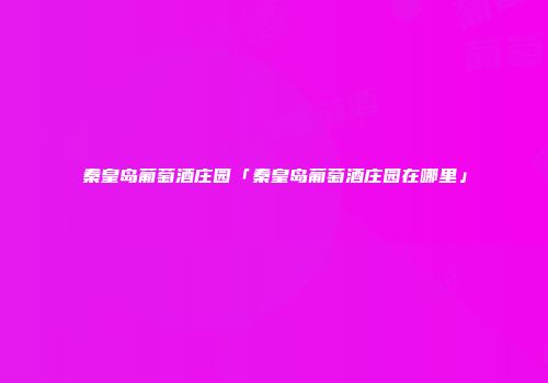 秦皇岛葡萄酒庄园「秦皇岛葡萄酒庄园在哪里」