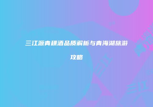 三江源青稞酒品质解析与青海湖旅游攻略
