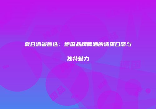 夏日消暑首选：德国品牌啤酒的清爽口感与独特魅力