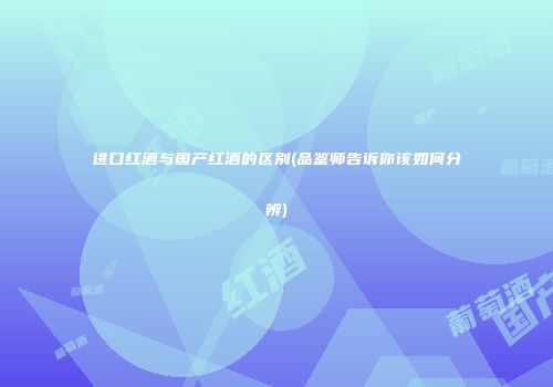 进口红酒与国产红酒的区别(品鉴师告诉你该如何分辨)