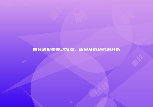 国台酒价格波动特点、原因及市场影响分析