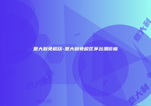 意大利免税店-意大利免税区茅台酒价格