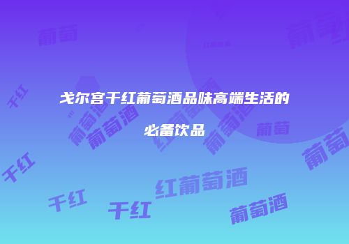 戈尔宫干红葡萄酒品味高端生活的必备饮品