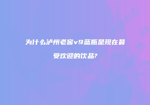 为什么泸州老窖v9蓝瓶是现在最受欢迎的饮品?