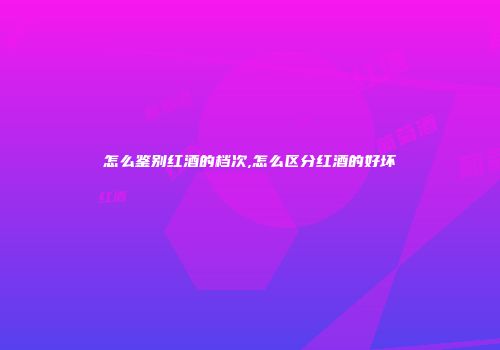 怎么鉴别红酒的档次,怎么区分红酒的好坏