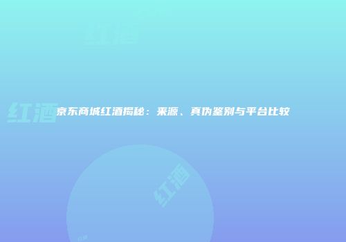 京东商城红酒揭秘：来源、真伪鉴别与平台比较