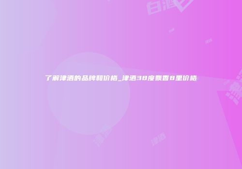 了解津酒的品牌和价格_津酒38度飘香8里价格