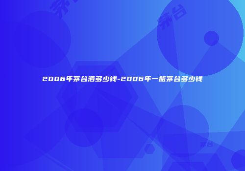 2006年茅台酒多少钱-2006年一瓶茅台多少钱