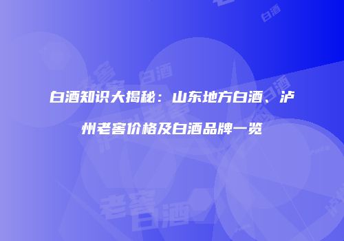 白酒知识大揭秘：山东地方白酒、泸州老窖价格及白酒品牌一览