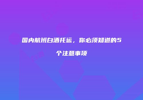 国内航班白酒托运，你必须知道的5个注意事项