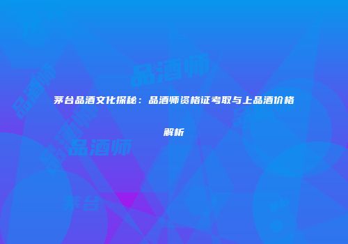 茅台品酒文化探秘：品酒师资格证考取与上品酒价格解析