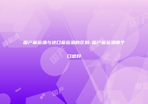 国产葡萄酒与进口葡萄酒的区别-国产葡萄酒哪个口感好