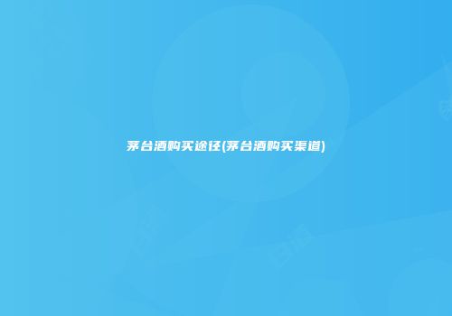 茅台酒购买途径(茅台酒购买渠道)