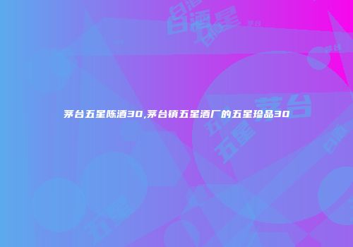 茅台五星陈酒30,茅台镇五星酒厂的五星珍品30