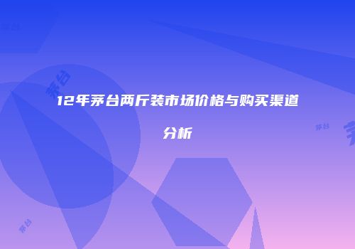 12年茅台两斤装市场价格与购买渠道分析