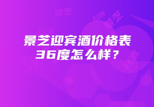 景芝迎宾酒价格表36度怎么样？