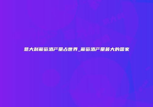 意大利葡萄酒产量占世界_葡萄酒产量最大的国家