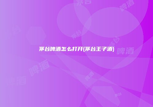 茅台啤酒怎么打开(茅台王子酒)