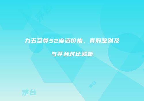 九五至尊52度酒价格、真假鉴别及与茅台对比解析