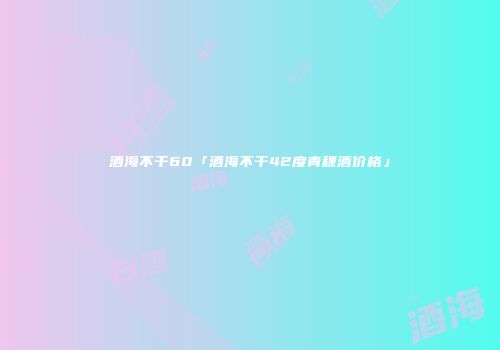 酒海不干60「酒海不干42度青稞酒价格」
