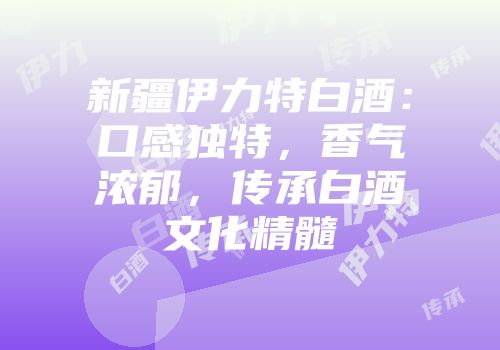 新疆伊力特白酒：口感独特，香气浓郁，传承白酒文化精髓