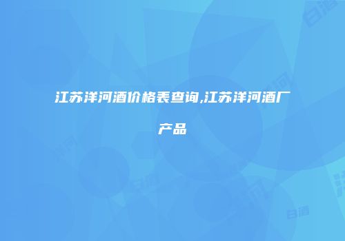江苏洋河酒价格表查询,江苏洋河酒厂产品