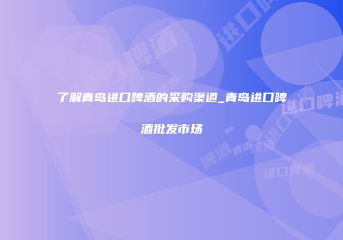 了解青岛进口啤酒的采购渠道_青岛进口啤酒批发市场