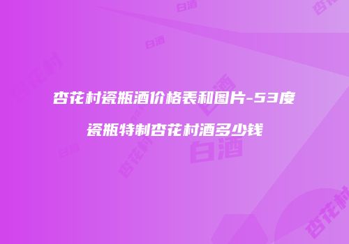 杏花村瓷瓶酒价格表和图片-53度瓷瓶特制杏花村酒多少钱