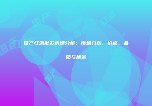 国产红酒批发市场分析：市场分布、价格、品质与前景