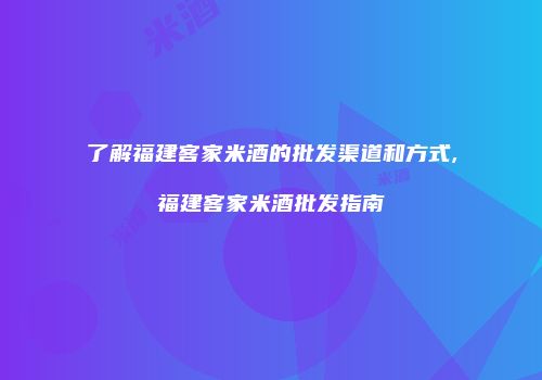 了解福建客家米酒的批发渠道和方式,福建客家米酒批发指南