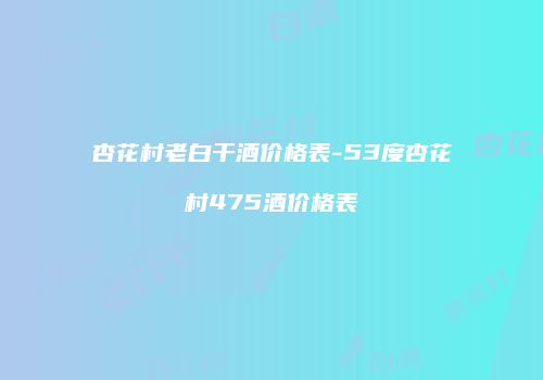 杏花村老白干酒价格表-53度杏花村475酒价格表