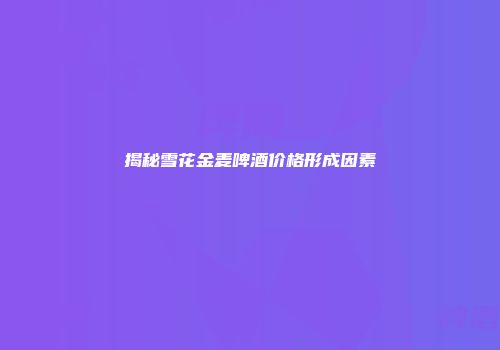 揭秘雪花金麦啤酒价格形成因素