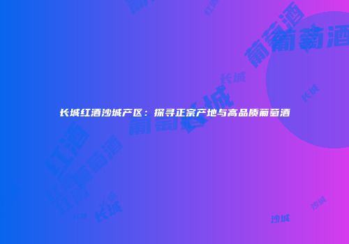 长城红酒沙城产区：探寻正宗产地与高品质葡萄酒
