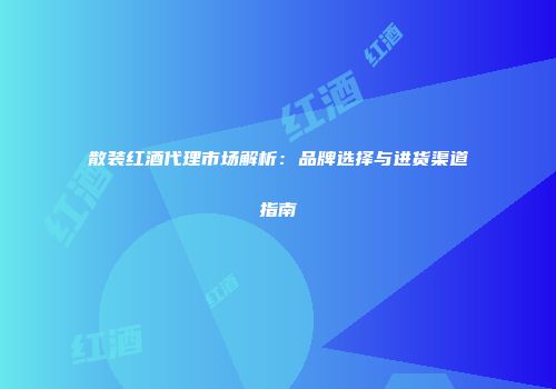 散装红酒代理市场解析：品牌选择与进货渠道指南