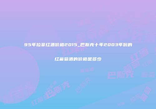 95年拉菲红酒价格2015_巴斯克十年2003年份的红葡萄酒的价格是多少
