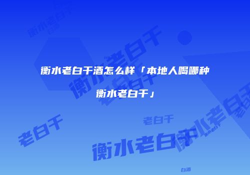 衡水老白干酒怎么样「本地人喝哪种衡水老白干」