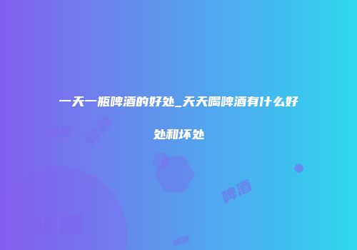 一天一瓶啤酒的好处_天天喝啤酒有什么好处和坏处