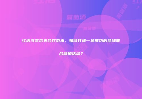 红酒与高尔夫合作范本，如何打造一场成功的品牌联合营销活动？
