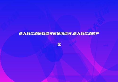 意大利红酒是新世界还是旧世界,意大利红酒的产区