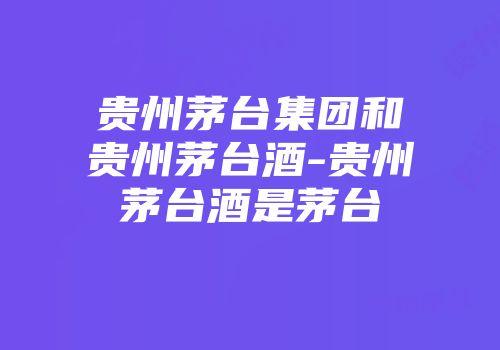 贵州茅台集团和贵州茅台酒-贵州茅台酒是茅台