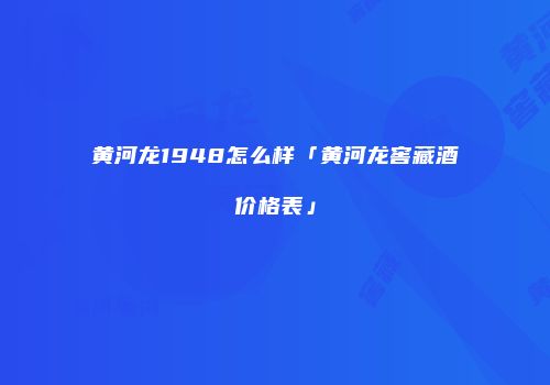 黄河龙1948怎么样「黄河龙窖藏酒价格表」