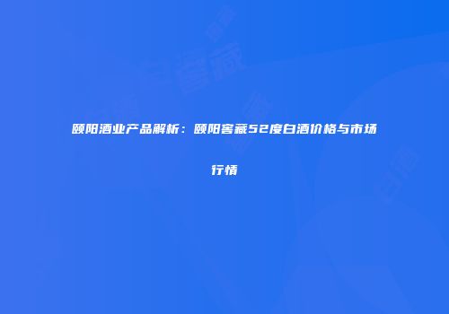 颐阳酒业产品解析：颐阳窖藏52度白酒价格与市场行情