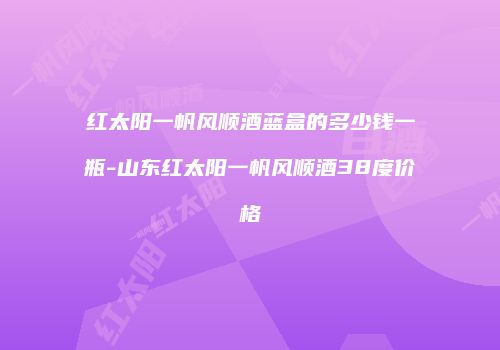 红太阳一帆风顺酒蓝盒的多少钱一瓶-山东红太阳一帆风顺酒38度价格