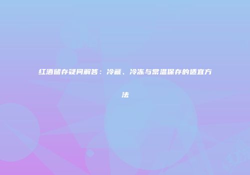红酒储存疑问解答：冷藏、冷冻与常温保存的适宜方法