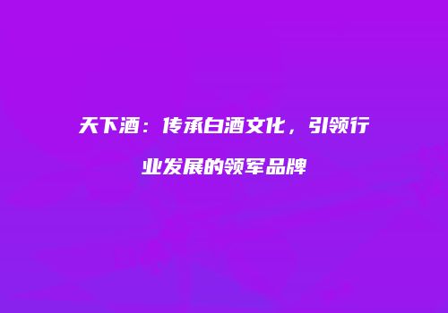 天下酒：传承白酒文化，引领行业发展的领军品牌