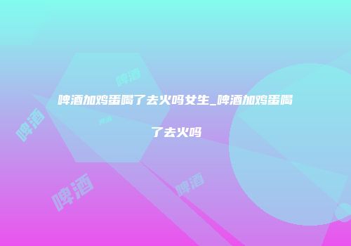 啤酒加鸡蛋喝了去火吗女生_啤酒加鸡蛋喝了去火吗